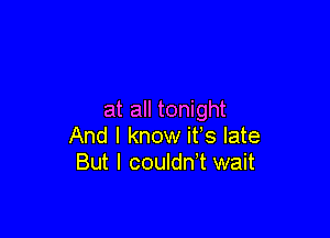 at all tonight

And I know it's late
But I couldn't wait