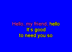 Hello, my friend, hello

It's good
to need you so