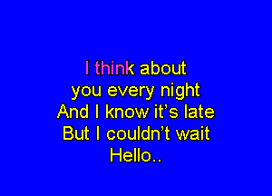 I think about
you every night

And I know ifs late
But I couldn,t wait
Hello..