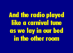 and Ike radio played
like a carnival tune

as we lay in our bed
in the olher roam

g