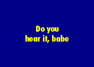 Do you

hear it, babe