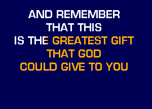 AND REMEMBER
THAT THIS
IS THE GREATEST GIFT
THAT GOD
COULD GIVE TO YOU