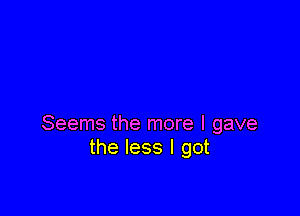 Seems the more I gave
the less I got