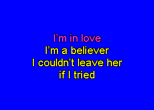 Fm in love
Fm a believer

I couldn t leave her
if I tried