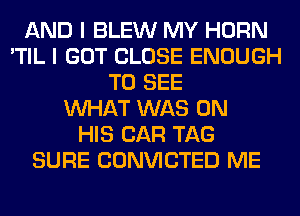 AND I BLEW MY HORN
'TIL I GOT CLOSE ENOUGH
TO SEE
WHAT WAS ON
HIS CAR TAG
SURE CONVICTED ME