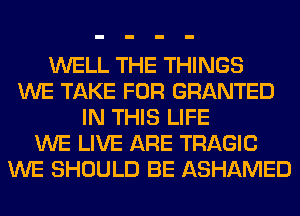 WELL THE THINGS
WE TAKE FOR GRANTED
IN THIS LIFE
WE LIVE ARE TRAGIC
WE SHOULD BE ASHAMED