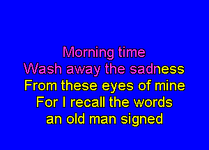 Morning time
Wash away the sadness
From these eyes of mine

For I recall the words

an old man signed l