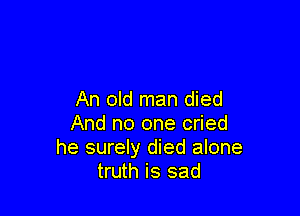An old man died

And no one cried
he surely died alone
truth is sad