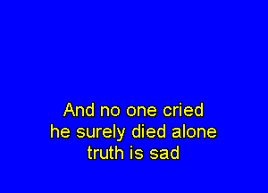 And no one cried
he surely died alone
truth is sad