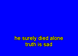 he surely died alone
truth is sad