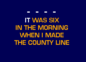 IT WAS SIX
IN THE MORNING

WHEN I MADE
THE COUNTY LINE