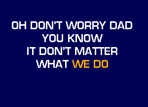 0H DON'T WORRY DAD
YOU KNOW
IT DON'T MATTER

WHAT WE DO