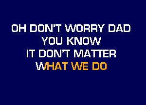 0H DON'T WORRY DAD
YOU KNOW

IT DON'T MATTER
WHAT WE DO