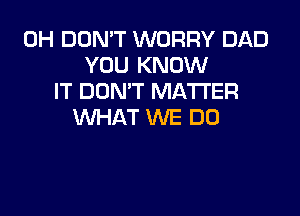 0H DON'T WORRY DAD
YOU KNOW
IT DON'T MATTER

WHAT WE DO