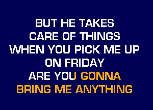 BUT HE TAKES
CARE OF THINGS
WHEN YOU PICK ME UP
ON FRIDAY
ARE YOU GONNA
BRING ME ANYTHING