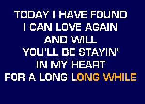 TODAY I HAVE FOUND
I CAN LOVE AGAIN
AND WILL
YOU'LL BE STAYIN'
IN MY HEART
FOR A LONG LONG WHILE