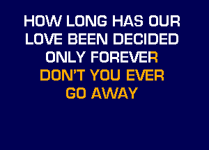 HOW LONG HAS OUR
LOVE BEEN DECIDED
ONLY FOREVER
DON'T YOU EVER
GO AWAY