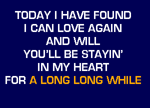 TODAY I HAVE FOUND
I CAN LOVE AGAIN
AND WILL
YOU'LL BE STAYIN'
IN MY HEART
FOR A LONG LONG WHILE