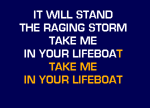 IT WILL STAND
THE RAGING STORM
TAKE ME
IN YOUR LIFEBOAT
TAKE ME
IN YOUR LIFEBOAT