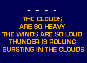 THE CLOUDS
ARE SO HEAW
THE WINDS ARE SO LOUD
THUNDER IS ROLLING
BURSTING IN THE CLOUDS