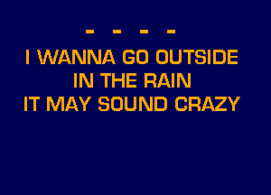 I WANNA G0 OUTSIDE
IN THE RAIN

IT MAY SOUND CRAZY