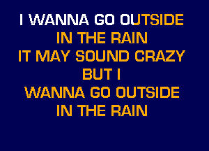 I WANNA GO OUTSIDE
IN THE RAIN
IT MAY SOUND CRAZY
BUT I
WANNA GO OUTSIDE
IN THE RAIN