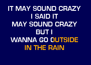 IT MAY SOUND CRAZY
I SAID IT
MAY SOUND CRAZY
BUT I
WANNA GO OUTSIDE
IN THE RAIN