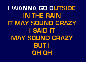 I WANNA GO OUTSIDE
IN THE RAIN
IT MAY SOUND CRAZY
I SAID IT
MAY SOUND CRAZY
BUT I
0H 0H