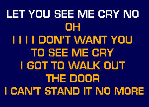 LET YOU SEE ME CRY ND
OH
I I I I DON'T WANT YOU
TO SEE ME CRY
I GOT TO WALK OUT

THE DOOR
I CAN'T STAND IT NO MORE