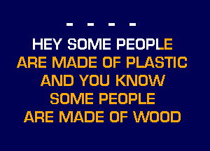 HEY SOME PEOPLE
ARE MADE OF PLASTIC
AND YOU KNOW
SOME PEOPLE
ARE MADE OF WOOD