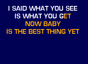 I SAID WHAT YOU SEE
IS WHAT YOU GET
NOW BABY
IS THE BEST THING YET