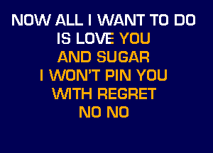 NOW ALL I WANT TO DO
IS LOVE YOU
AND SUGAR
I WON'T PIN YOU

WTH REGRET
N0 N0