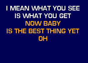 I MEAN WHAT YOU SEE
IS WHAT YOU GET
NOW BABY
IS THE BEST THING YET
0H