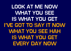 LOOK AT ME NOW
WHAT YOU SEE
IS WHAT YOU GET
I'VE GOT TO SAY IT NOW
WHAT YOU SEE HAH
IS WHAT YOU GET
EVERY DAY NOW