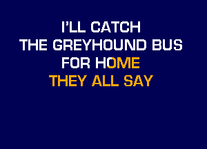 I'LL CATCH
THE GREYHOUND BUS
FOR HOME

THEY ALL SAY