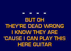 BUT 0H
THEY'RE DEAD WRONG
I KNOW THEY ARE
'CAUSE I CAN PLAY THIS
HERE GUITAR