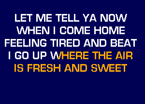 LET ME TELL YA NOW
WHEN I COME HOME
FEELING TIRED AND BEAT
I GO UP WHERE THE AIR
IS FRESH AND SWEET