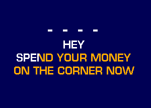 HEY

SPEND YOUR MONEY
ON THE CORNER NOW