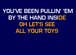 YOU'VE BEEN PULLIN' 'EM
BY THE HAND INSIDE
0H LET'S SEE
ALL YOUR TOYS