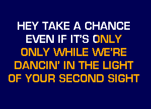 HEY TAKE A CHANCE
EVEN IF ITS ONLY
ONLY WHILE WERE
DANCIN' IN THE LIGHT
OF YOUR SECOND SIGHT