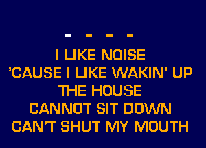I LIKE NOISE
'CAUSE I LIKE WAKIN' UP
THE HOUSE
CANNOT SIT DOWN
CAN'T SHUT MY MOUTH