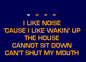 I LIKE NOISE
'CAUSE I LIKE WAKIN' UP
THE HOUSE
CANNOT SIT DOWN
CAN'T SHUT MY MOUTH