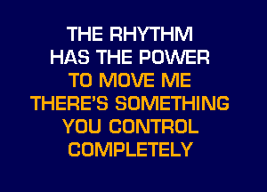 THE RHYTHM
HAS THE POWER
TO MOVE ME
THERE'S SOMETHING
YOU CONTROL
COMPLETELY