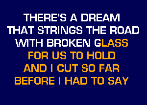 THERE'S A DREAM
THAT STRINGS THE ROAD
WITH BROKEN GLASS
FOR US TO HOLD
AND I OUT SO FAR
BEFORE I HAD TO SAY