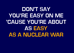 DON'T SAY
YOU'RE EASY ON ME
'CAUSE YOU'RE ABOUT
AS EASY
AS A NUCLEAR WAR