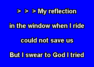 ? t My reflection

in the window when I ride
could not save us

But I swear to God I tried