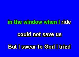 in the window when I ride

could not save us

But I swear to God I tried