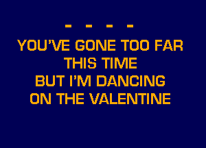 YOU'VE GONE T00 FAR
THIS TIME
BUT I'M DANCING
ON THE VALENTINE