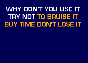 WHY DON'T YOU USE IT
TRY NOT TO BRUISE IT
BUY TIME DON'T LOSE IT