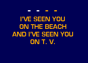 I'VE SEEN YOU
ON THE BEACH

AND I'VE SEEN YOU
ON T. V.